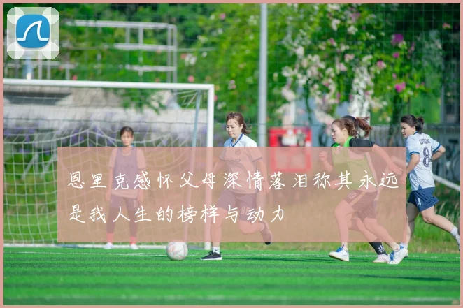 恩里克感怀父母深情落泪称其永远是我人生的榜样与动力