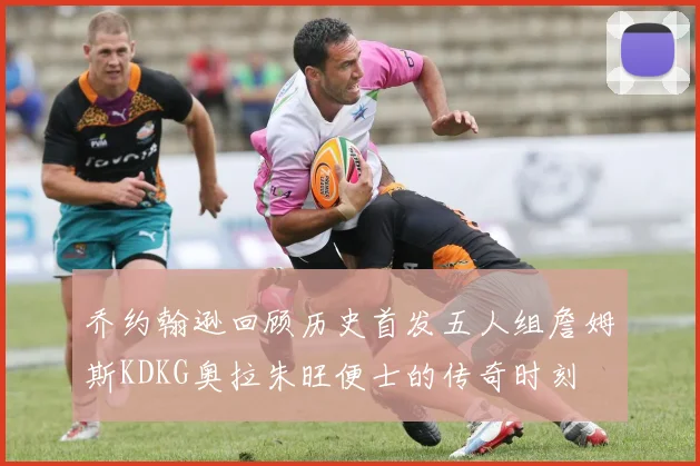 乔约翰逊回顾历史首发五人组詹姆斯KDKG奥拉朱旺便士的传奇时刻