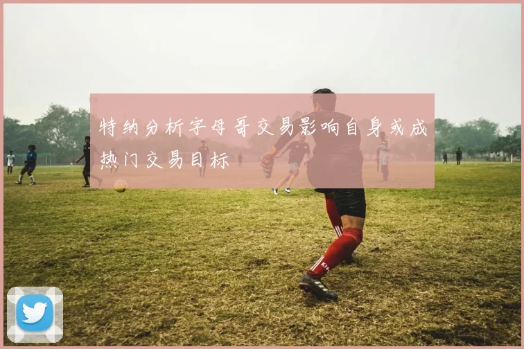 特纳分析字母哥交易影响自身或成热门交易目标