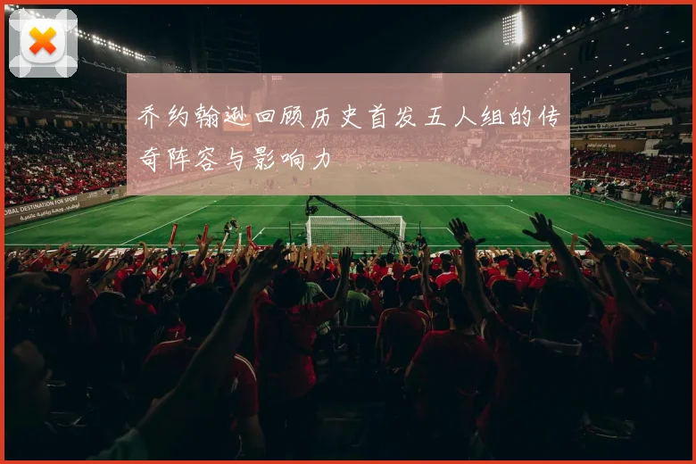 乔约翰逊回顾历史首发五人组的传奇阵容与影响力