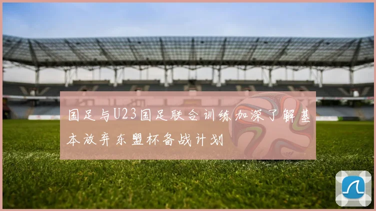 国足与U23国足联合训练加深了解基本放弃东盟杯备战计划