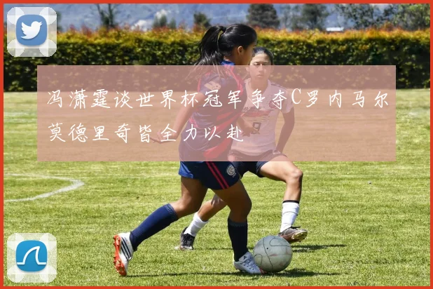 冯潇霆谈世界杯冠军争夺C罗内马尔莫德里奇皆全力以赴