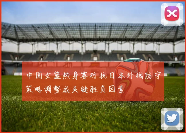 中国女篮热身赛对抗日本外线防守策略调整成关键胜负因素