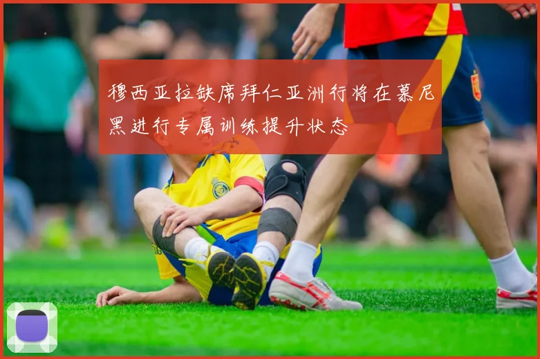 穆西亚拉缺席拜仁亚洲行将在慕尼黑进行专属训练提升状态