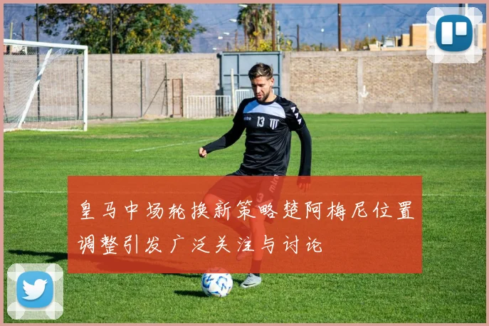 皇马中场轮换新策略楚阿梅尼位置调整引发广泛关注与讨论