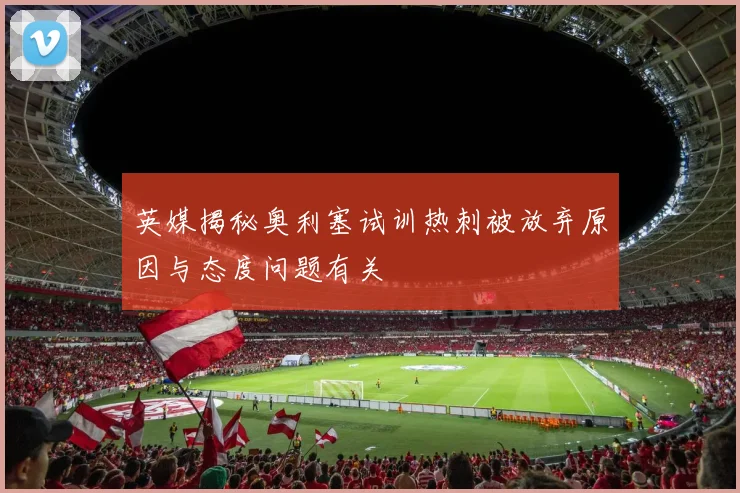英媒揭秘奥利塞试训热刺被放弃原因与态度问题有关