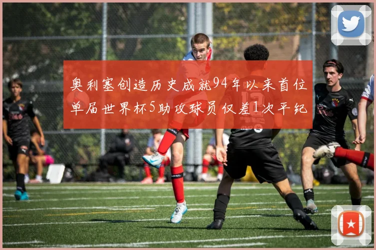 奥利塞创造历史成就94年以来首位单届世界杯5助攻球员仅差1次平纪录