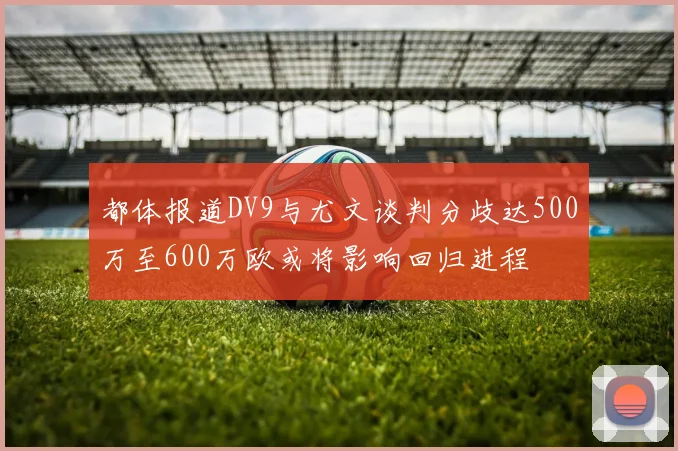 都体报道DV9与尤文谈判分歧达500万至600万欧或将影响回归进程