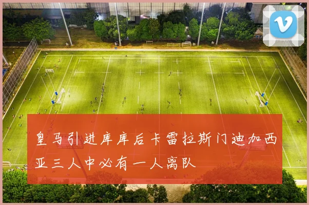 皇马引进库库后卡雷拉斯门迪加西亚三人中必有一人离队