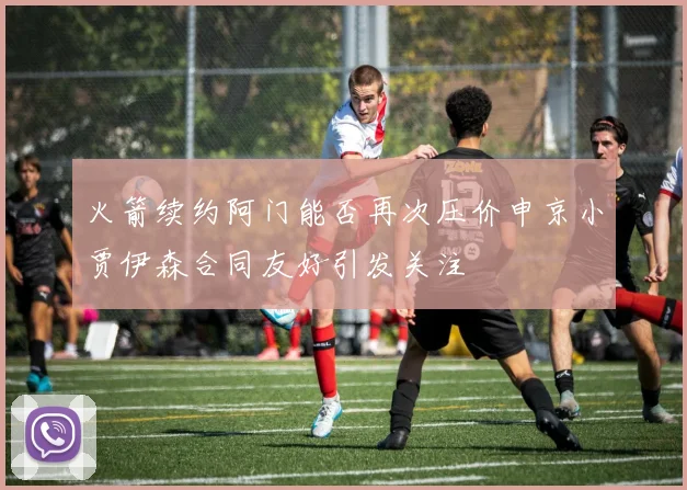 火箭续约阿门能否再次压价申京小贾伊森合同友好引发关注