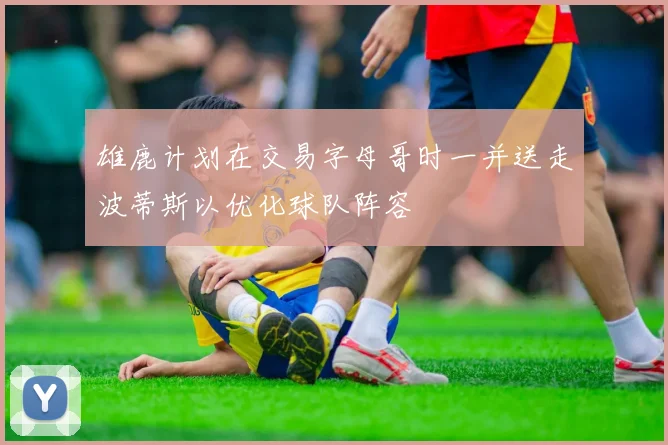 雄鹿计划在交易字母哥时一并送走波蒂斯以优化球队阵容