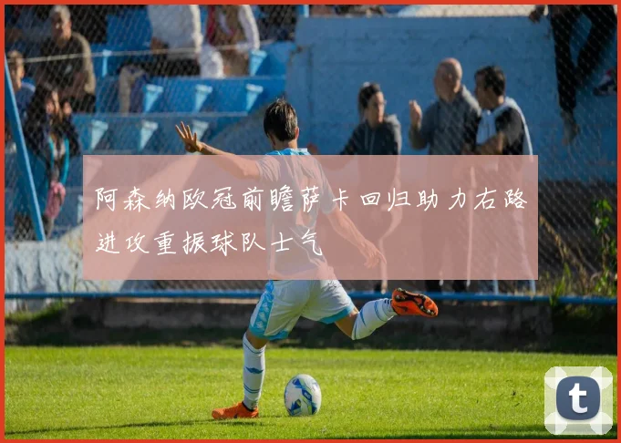 阿森纳欧冠前瞻萨卡回归助力右路进攻重振球队士气