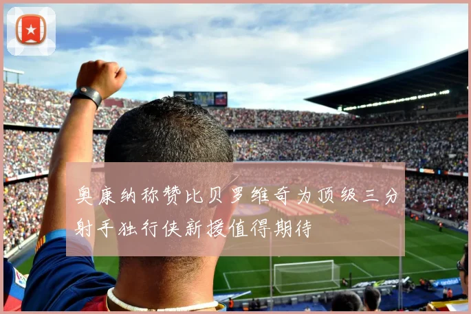 奥康纳称赞比贝罗维奇为顶级三分射手独行侠新援值得期待