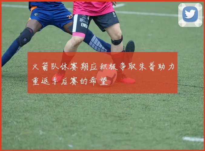 火箭队休赛期应积极争取朱哥助力重返季后赛的希望