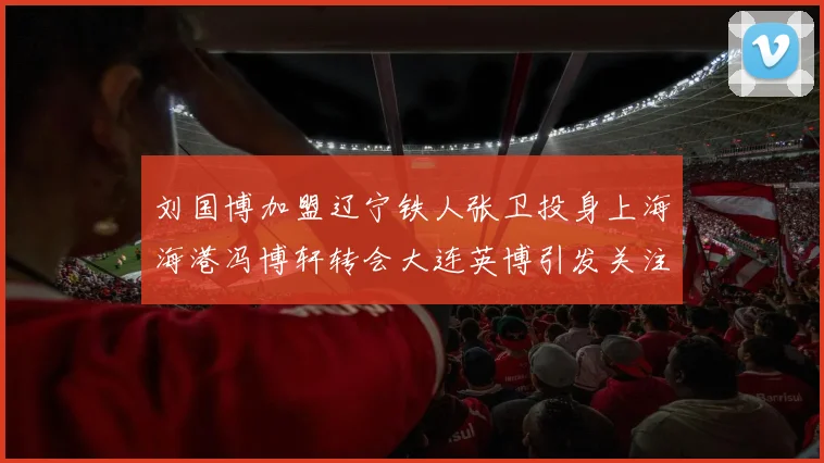 刘国博加盟辽宁铁人张卫投身上海海港冯博轩转会大连英博引发关注