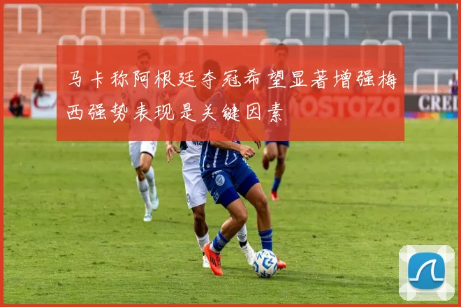 马卡称阿根廷夺冠希望显著增强梅西强势表现是关键因素