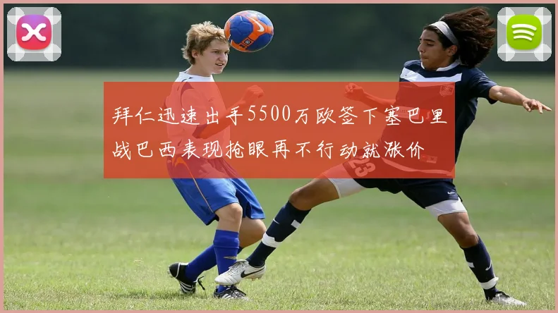 拜仁迅速出手5500万欧签下塞巴里战巴西表现抢眼再不行动就涨价