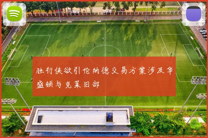 独行侠欲引伦纳德交易方案涉及华盛顿与克莱旧部