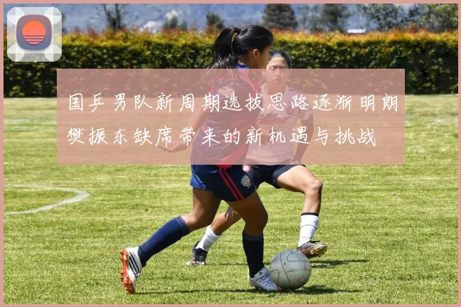 国乒男队新周期选拔思路逐渐明朗樊振东缺席带来的新机遇与挑战