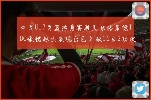 中国U17男篮热身赛胜贝尔格莱德IBC张懿赵杰表现出色贡献16分2助攻2抢断