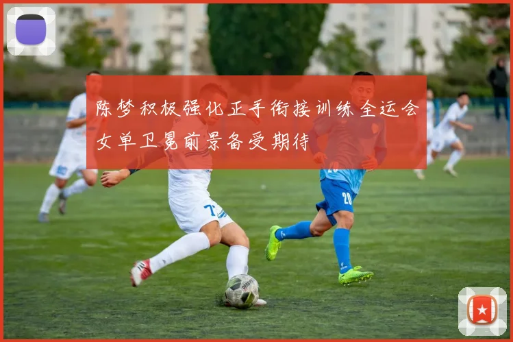 陈梦积极强化正手衔接训练全运会女单卫冕前景备受期待